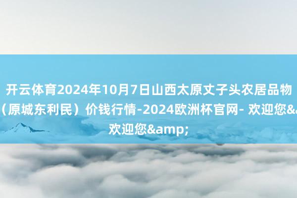 开云体育2024年10月7日山西太原丈子头农居品物流园(原城东利民)价钱行情-2024欧洲杯官网- 欢迎您&