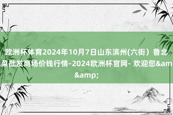 欧洲杯体育2024年10月7日山东滨州(六街)鲁北蔬菜批发商场价钱行情-2024欧洲杯官网- 欢迎您&
