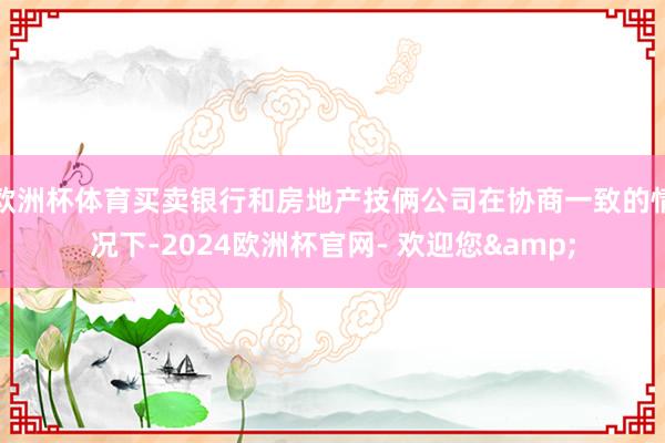欧洲杯体育买卖银行和房地产技俩公司在协商一致的情况下-2024欧洲杯官网- 欢迎您&