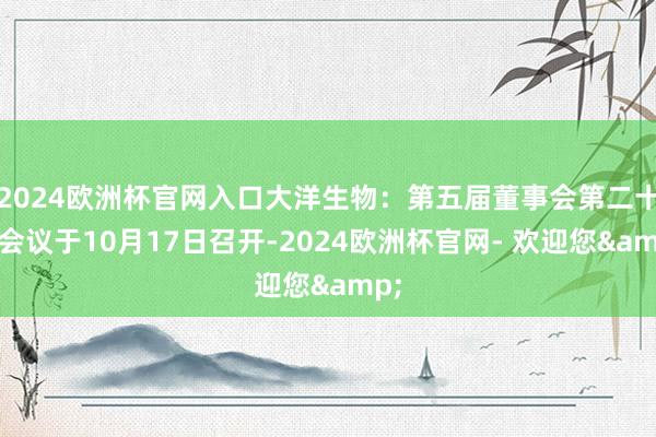 2024欧洲杯官网入口大洋生物：第五届董事会第二十次会议于10月17日召开-2024欧洲杯官网- 欢迎您&
