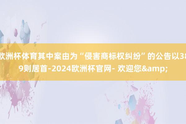 欧洲杯体育其中案由为“侵害商标权纠纷”的公告以389则居首-2024欧洲杯官网- 欢迎您&