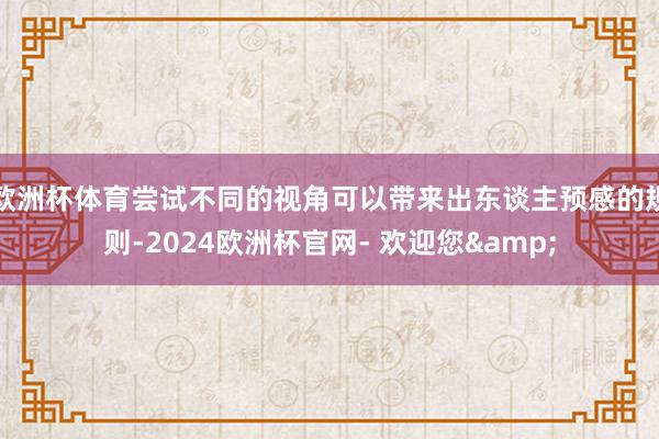 欧洲杯体育尝试不同的视角可以带来出东谈主预感的规则-2024欧洲杯官网- 欢迎您&