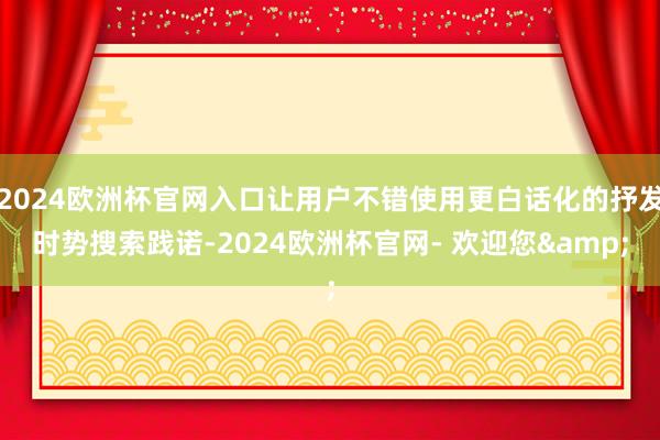 2024欧洲杯官网入口让用户不错使用更白话化的抒发时势搜索践诺-2024欧洲杯官网- 欢迎您&