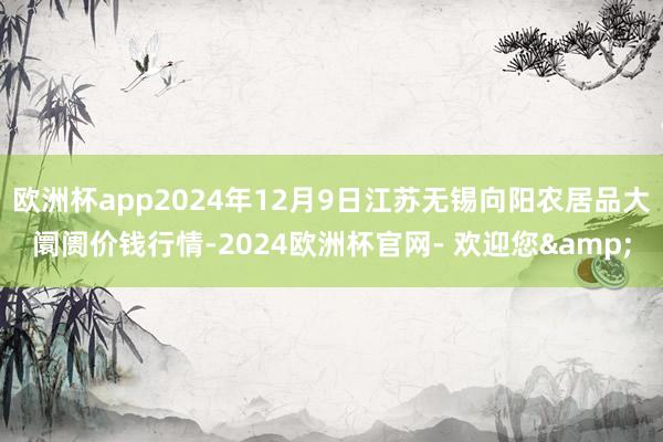 欧洲杯app2024年12月9日江苏无锡向阳农居品大阛阓价钱行情-2024欧洲杯官网- 欢迎您&