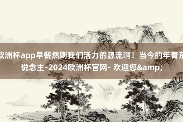 欧洲杯app早餐然则我们活力的源流啊！当今的年青东说念主-2024欧洲杯官网- 欢迎您&