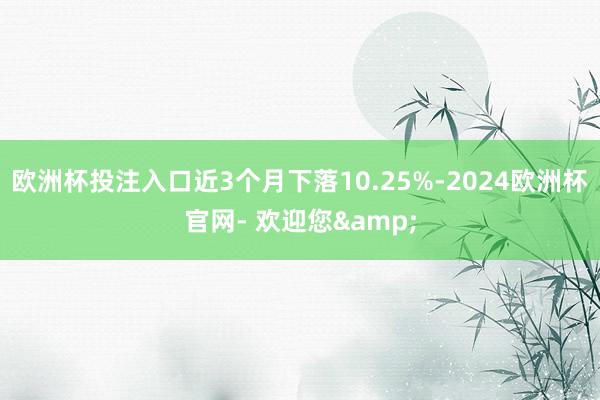 欧洲杯投注入口近3个月下落10.25%-2024欧洲杯官网- 欢迎您&