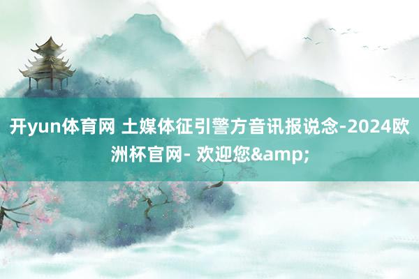 开yun体育网 土媒体征引警方音讯报说念-2024欧洲杯官网- 欢迎您&