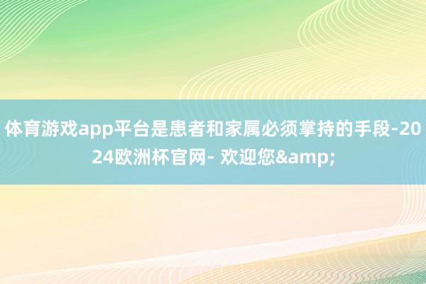 体育游戏app平台是患者和家属必须掌持的手段-2024欧洲杯官网- 欢迎您&