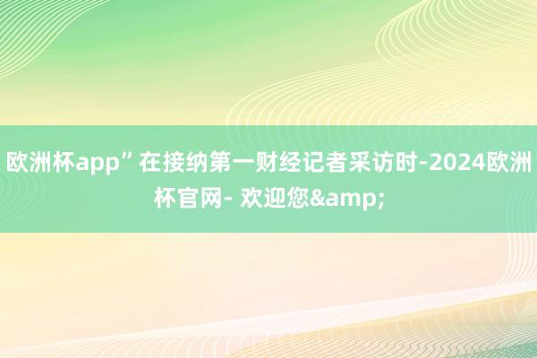 欧洲杯app”在接纳第一财经记者采访时-2024欧洲杯官网- 欢迎您&
