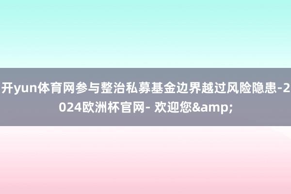 开yun体育网参与整治私募基金边界越过风险隐患-2024欧洲杯官网- 欢迎您&