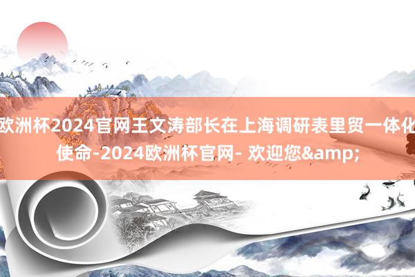 欧洲杯2024官网王文涛部长在上海调研表里贸一体化使命-2024欧洲杯官网- 欢迎您&