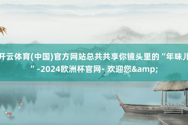 开云体育(中国)官方网站总共共享你镜头里的“年味儿”-2024欧洲杯官网- 欢迎您&