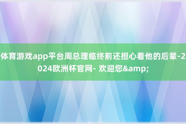 体育游戏app平台周总理临终前还担心着他的后辈-2024欧洲杯官网- 欢迎您&
