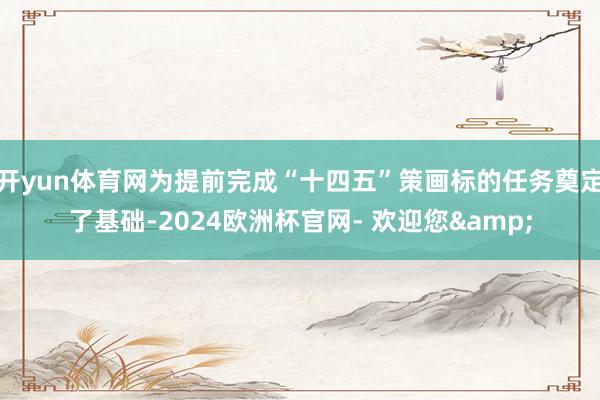 开yun体育网为提前完成“十四五”策画标的任务奠定了基础-2024欧洲杯官网- 欢迎您&
