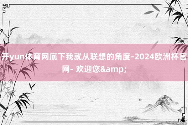 开yun体育网底下我就从联想的角度-2024欧洲杯官网- 欢迎您&