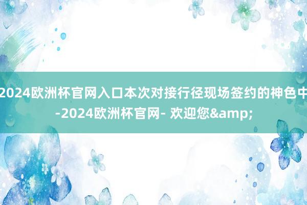 2024欧洲杯官网入口本次对接行径现场签约的神色中-2024欧洲杯官网- 欢迎您&