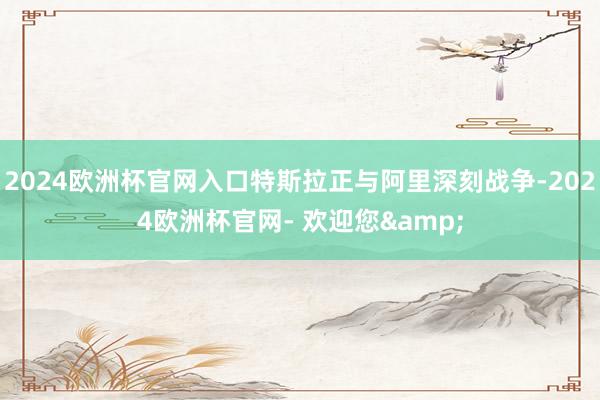 2024欧洲杯官网入口特斯拉正与阿里深刻战争-2024欧洲杯官网- 欢迎您&
