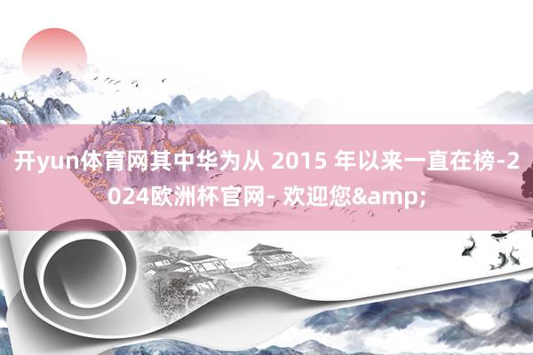 开yun体育网其中华为从 2015 年以来一直在榜-2024欧洲杯官网- 欢迎您&