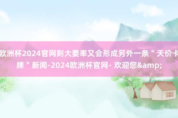 欧洲杯2024官网则大要率又会形成另外一条＂天价卡牌＂新闻-2024欧洲杯官网- 欢迎您&