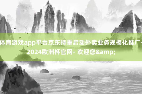 体育游戏app平台京东持重启动外卖业务规模化推广-2024欧洲杯官网- 欢迎您&