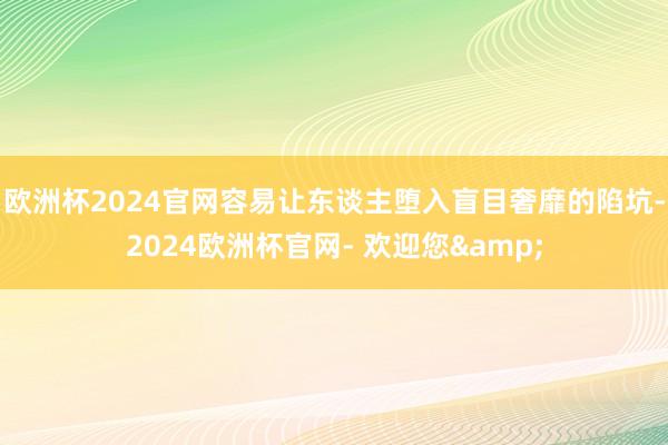 欧洲杯2024官网容易让东谈主堕入盲目奢靡的陷坑-2024欧洲杯官网- 欢迎您&