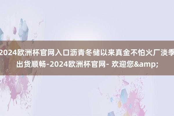2024欧洲杯官网入口沥青冬储以来真金不怕火厂淡季出货顺畅-2024欧洲杯官网- 欢迎您&