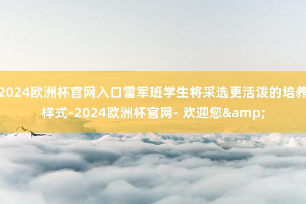 2024欧洲杯官网入口雷军班学生将采选更活泼的培养样式-2024欧洲杯官网- 欢迎您&