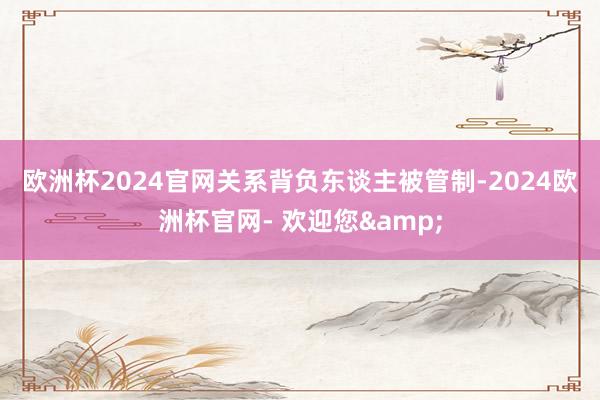 欧洲杯2024官网　　关系背负东谈主被管制-2024欧洲杯官网- 欢迎您&