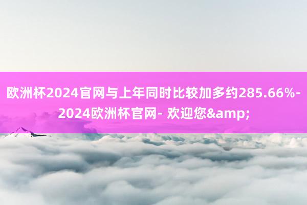 欧洲杯2024官网与上年同时比较加多约285.66%-2024欧洲杯官网- 欢迎您&