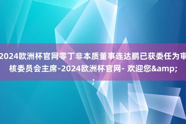 2024欧洲杯官网零丁非本质董事连达鹏已获委任为审核委员会主席-2024欧洲杯官网- 欢迎您&