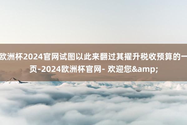 欧洲杯2024官网试图以此来翻过其擢升税收预算的一页-2024欧洲杯官网- 欢迎您&