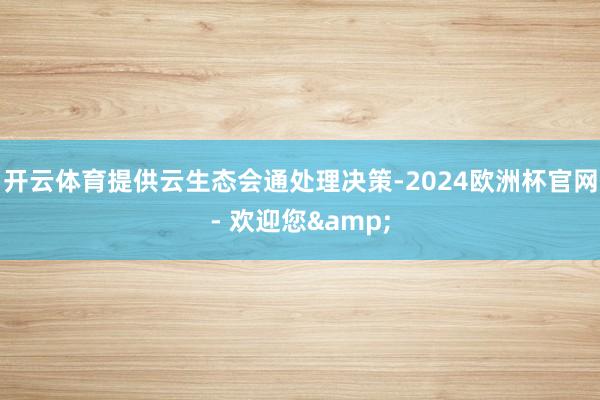 开云体育提供云生态会通处理决策-2024欧洲杯官网- 欢迎您&