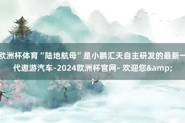 欧洲杯体育“陆地航母”是小鹏汇天自主研发的最新一代遨游汽车-2024欧洲杯官网- 欢迎您&