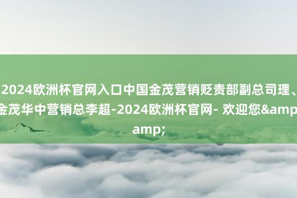 2024欧洲杯官网入口中国金茂营销贬责部副总司理、金茂华中营销总李超-2024欧洲杯官网- 欢迎您&