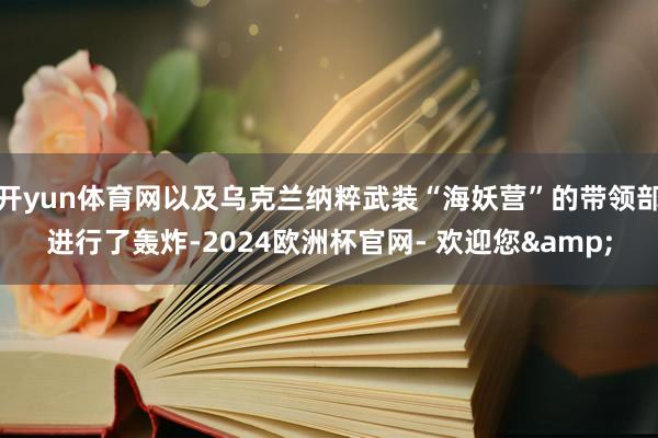开yun体育网以及乌克兰纳粹武装“海妖营”的带领部进行了轰炸-2024欧洲杯官网- 欢迎您&