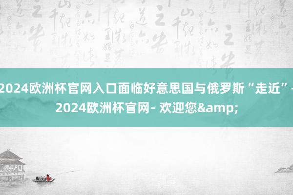 2024欧洲杯官网入口面临好意思国与俄罗斯“走近”-2024欧洲杯官网- 欢迎您&