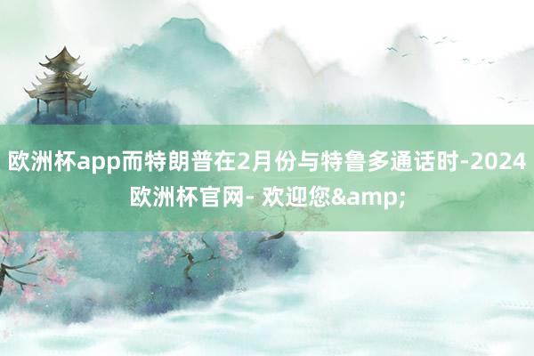 欧洲杯app而特朗普在2月份与特鲁多通话时-2024欧洲杯官网- 欢迎您&