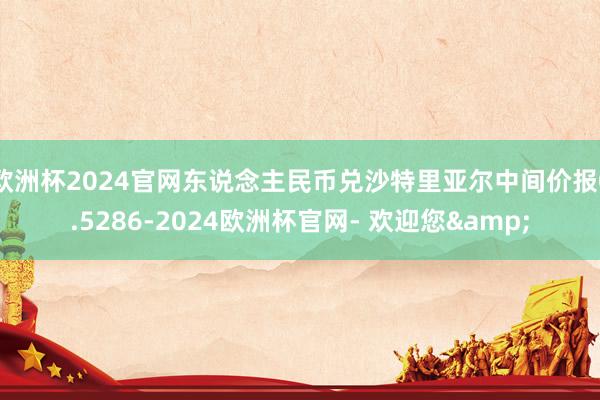 欧洲杯2024官网东说念主民币兑沙特里亚尔中间价报0.5286-2024欧洲杯官网- 欢迎您&