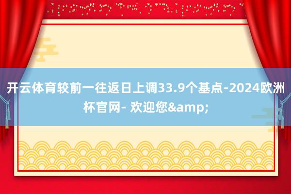 开云体育较前一往返日上调33.9个基点-2024欧洲杯官网- 欢迎您&