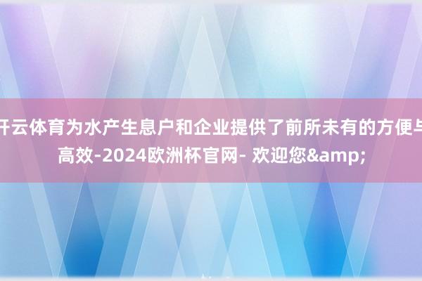 开云体育为水产生息户和企业提供了前所未有的方便与高效-2024欧洲杯官网- 欢迎您&