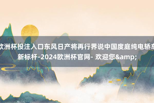 欧洲杯投注入口东风日产将再行界说中国度庭纯电轿车新标杆-2024欧洲杯官网- 欢迎您&