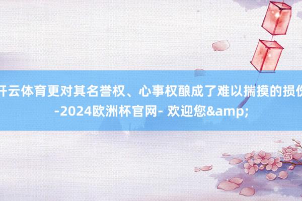 开云体育更对其名誉权、心事权酿成了难以揣摸的损伤-2024欧洲杯官网- 欢迎您&