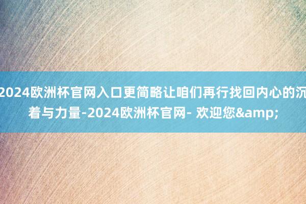 2024欧洲杯官网入口更简略让咱们再行找回内心的沉着与力量-2024欧洲杯官网- 欢迎您&