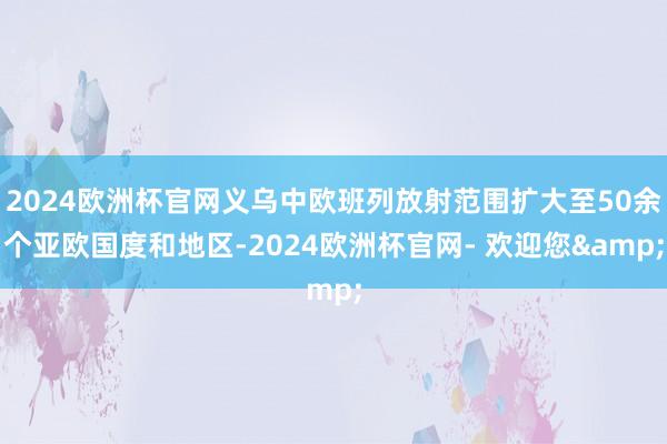 2024欧洲杯官网义乌中欧班列放射范围扩大至50余个亚欧国度和地区-2024欧洲杯官网- 欢迎您&