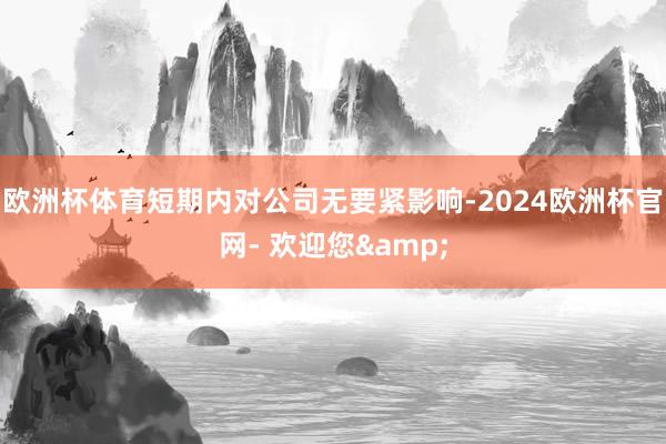 欧洲杯体育短期内对公司无要紧影响-2024欧洲杯官网- 欢迎您&