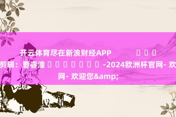 开云体育尽在新浪财经APP            						包袱剪辑：曹睿潼 							-2024欧洲杯官网- 欢迎您&