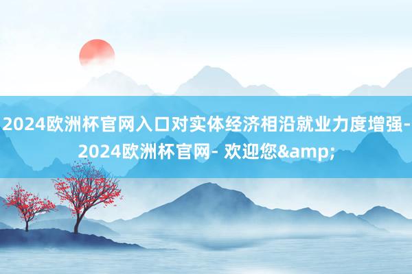 2024欧洲杯官网入口对实体经济相沿就业力度增强-2024欧洲杯官网- 欢迎您&