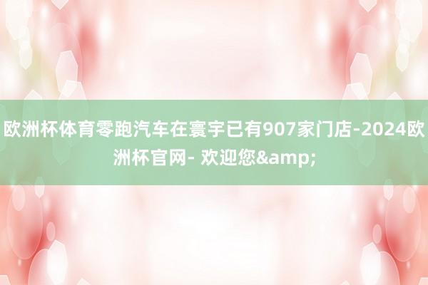 欧洲杯体育零跑汽车在寰宇已有907家门店-2024欧洲杯官网- 欢迎您&