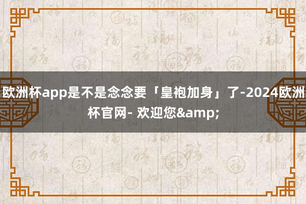 欧洲杯app是不是念念要「皇袍加身」了-2024欧洲杯官网- 欢迎您&