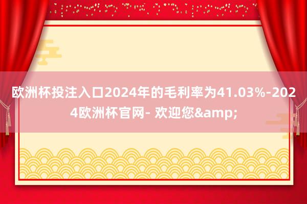 欧洲杯投注入口2024年的毛利率为41.03%-2024欧洲杯官网- 欢迎您&